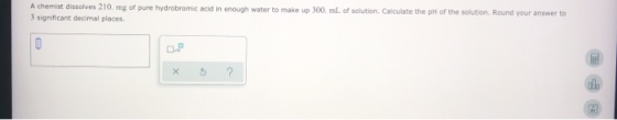 A chemist dissolves 210 mg of pure hydrobromic acid in enough water to make up 300 ml of solution. Calculate the pH of the so