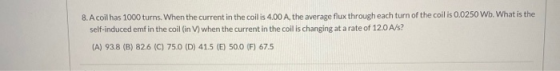 8. A coil has 1000 turns. When the current in the coil is 4.00 A, the average flux through each turn of the coil is 0.0250 Wb