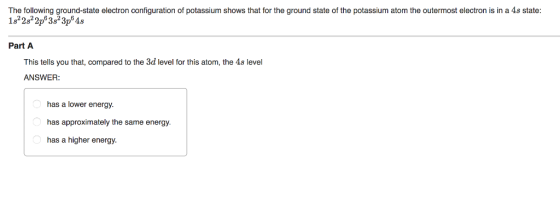 The following ground-state electron configuration of pota shows that for the ground state of the potassium atom the outermost electron is in a As state 182 2s22p 3s2 3p64s Part A This tells you that, compared to the 3d level for this atom, the As level ANSWER has a lower energy. has approximately the same energy. has a higher energy.