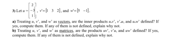 3) Let u a) Treating u, v, and w as vectors, are the inner products u.v, v.u, and u.w defined? If yes, compute them. If any of them is not defined, explain why not. b) Treating u, v, and as matrices, are the products uv, vu, and w defined? If yes, compute them. If any of them is not defined, explain why not.