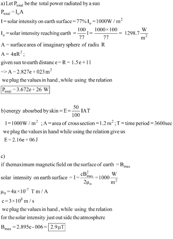 a) Let Potal be the total power radiated bya sun PotalA I = solar intensity on earth surface= 77% 10-1000W / m L solar intensity reaching earth = A-surface area of imaginary sphere of radiu R A 4TR2 given sun to earth distance R-1 .5 e + 1 1 -A 2.827e +023m2 we plug the values in hand, while using the relation Plotal 3.672e+ 26 W 1000x 100- 1298.72 50 100 I1000W/m ;A-area of cross section 1.2 m;T-time period b)energy abosrbed by skin EIAT 3600sec we plug the values in hand while using the relation give us E=2.16e 06 J c) if themaximum magnetic field on the surface of earth -Bmax solar intensity on earth surface Ix1000 2μο Im c-3x108 m/s we plug the values in hand, while using the relation for the solar intensity just out side the atmosphere Bmax-2.895e-006-2.9 μΤ