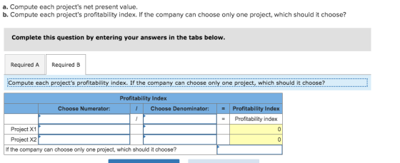 a. Compute each projects net present value. b. Compute each projects profitability index. If the company can choose only on