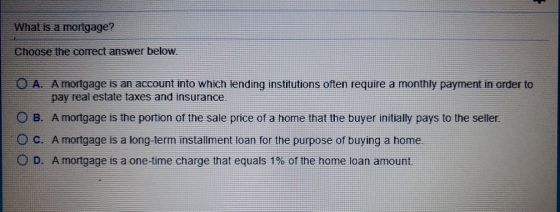 What is a mortgage? Choose the correct answer below. O A. A mortgage is an account into which lending institutions often requ