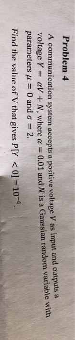 Problem 4 A communication system accepts a positive voltage V as input and outpu voltage Y ts aV + N, where α = 0.01 and N is aGaussan random variable with parameters μ-0 and σ 2. Find the value of V that gives P[Y <0]-10-6.