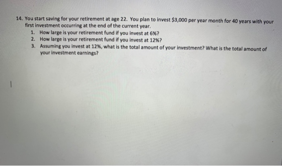 14. You start saving for your retirement at age 22. You plan to invest $3,000 per year month for 40 years with your first inv