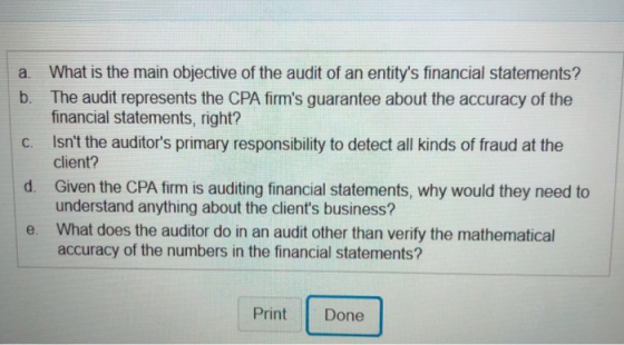 a. What is the main objective of the audit of an entitys financial statements? b. The audit represents the CPA firms guarantee about the accuracy of the financial statements, right? Isnt the auditors primary responsibility to detect all kinds of fraud at the client? Given the CPA firm is auditing financial statements, why would they need to understand anything about the clients business? What does the auditor do in an audit other than verify the mathematical accuracy of the numbers in the financial statements? c. d. e. Print Done