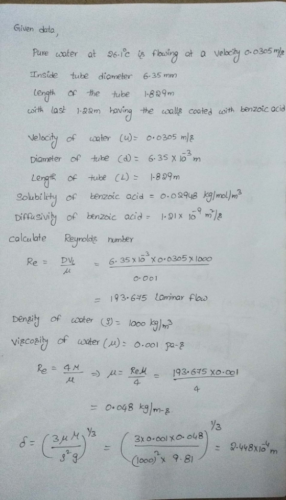 Given data Pure coater at 26. ic İsfboing at a velociyo. o3o5 Inside tube diameter 6.35 m length the tube 1-829m cot last -28m having the alle cooted oith benzoic acid Nelocity of aater (u)o0305 m/g Diameter of tibe Cd6.35 X io m LergtR of tube CL)829m Solubility of benzoic acid 0.02948 kg/mol)r? calcu late Reyrolds humber 3 6.35 x 10хо.o3o5x1oao = 193-645 laminar flow Dengi of coterloook)m viecoey of acter (A): o.oolpa-邑 4 4 (looo) x 9.8)