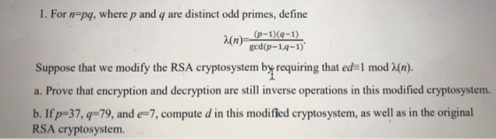 1. For n-pg, where p and q are distinct odd primes, define (p-1)(q-1) λ(n) gcd(-1-1.411) Suppose that we modify the RSA cryptosystem by requiring that ed 1 mod X(n). a. Prove that encryption and decryption are still inverse operations in this modified cryptosystem. RSA cryptosystem.