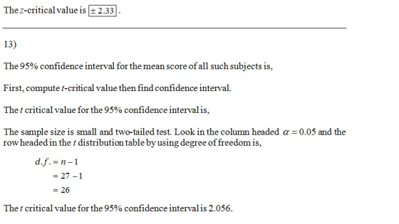 The z-critical value is+ 2.33 13) The 95% confidence interval for the mean score of all such subjects is, First, compute t-critical value then find confidence interval. The t critical value for the 95% confidence interval is. The sample size is small and two-tailed test. Look in the column headed α-0.05 and the row headed in the t distribution table by using degree of freedom is, - 27-1 - 26 The t critical value for the 95% confidence interval is 2.056.