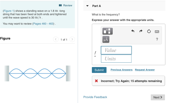 Review Part A (Figure 1) shows a standing wave on a 1.8 m -long string that has been fixed at both ends and tightened until the wave speed is 30 m/s What is the frequency? Express your answer with the appropriate units. You may want to review (Pages 460 463) Figure 1 of 1> Value Units Submit Previous Answers Request Answer XIncorrect; Try Again; 15 attempts remaining Provide Feedback Next >