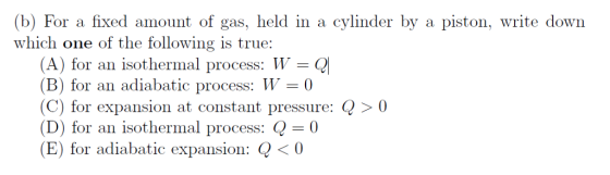(b) For a fixed amount of gas, held in a cylinder by a piston, write down which one of the following is true: (A) for an isothermal process: W = Q! B) for an adiabatic process: 0 C) for expansion at constant pressure: Q > 0 (D) for an isothermal process: Q-0 (E) for adiabatic expansion: Q<0