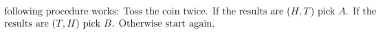 following procedure works: Toss the coin twice. If the results are (H,T) pick A. If the results are (T, H) pick B. Otherwise start again.