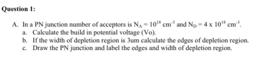 Question 1: A. In a PN junction number of acceptors is NA = 1018 cm and Np = 4 x 1018 cm? a. Calculate the build in potential