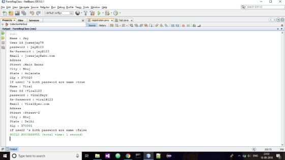 FormRegClass - NetBeans IDE 8.0.1 File Edit View Navigate Source Refactor Run Debug Profie Teem Iools Window Help Search (Ct1+) default config> -Y. T 1> .肠 reigistraton.java xTest.java » ProjectsFiles Services 甲·クColectionMethod Output- FormRegClass (run) Source un: 11 Name : Jay User Id joseejay79 pasoword jay 123 Re-Password jay8123 Email : joseejayabe.com Adress Strect :Main Bazar City Bhuj State Gujarata zip : 370020 If userl 3 both password are same :true Name Viral User Id viral123 password: viral@xyz Re-Password viral2123 Email Viral&yxc.com Adress Street :Street-2 CityBhuj State Delhi zip : 370001 If user2 s both password are same :false BUILD SUCCESSFUL (total time : 1 ธecond) Output 102:72 INS O Type here to search ^D q, ENG 22:02 18-09-2018 2