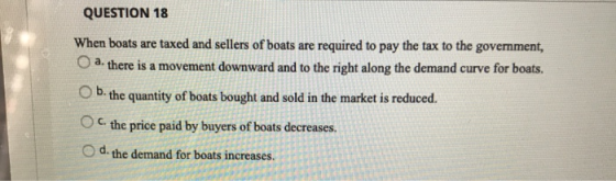 QUESTION 18 When boats are taxed and sellers of boats are required to pay the tax to the government, a. there is a movement d
