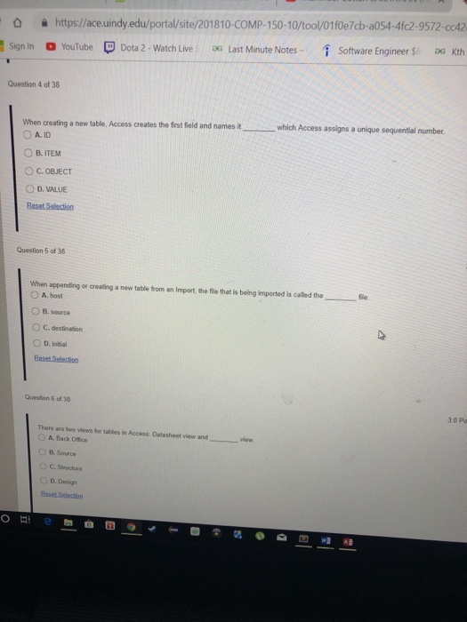 욜 https://ace.uindy.edu/portal/site/201810-COMP-150-10/tool/01f0e7cb-a054-4k2-9572-cc42 Software Engineer $8aG Kth Sign in YouTube Dota 2-Watch Live- DG Last Minute Notes- Question 4 of 38 When creating a new table, Access creates the first field and names it O A. ID ОВ.ITEM ○ C. OBJECT O D. VALUE Beaet Selection which Access assigns a unique sequential number Question 5 of 38 When appending or creating a new table from an Import, the file that is being imported is called the ○ A.host source C. destination O D. initial Question 6 of 38 3.0 Po There are two views for tables in Access: Datasheet view and A. Back Office ) B. Source O D. Design AB