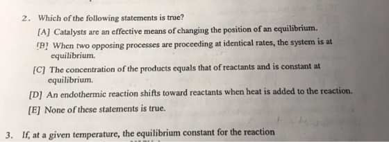 Which of the following statements is true? [A] Catalysts are an effective means of changing the position of an equilibrium. B1 When two opposing processes are proceeding at identical rates, the system is at 2. equilibrium. IC] The concentration of the products equals that of reactants and is constant at equilibrium [D] An endothermic reaction shifts toward reactants when heat is added to the reaction. [E None of these statements is true. 3. If, at a given temperature, the equilibrium constant for the reaction