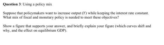 Question 3: Using a policy mix Suppose that policymakers want to increase output (Y) while keeping the interest rate constant. What mix of fiscal and monetary policy is needed to meet these objectives? Show a figure that supports your answer, and briefly explain your figure (which curves shift and why, and the effect on equilibrium GDP)