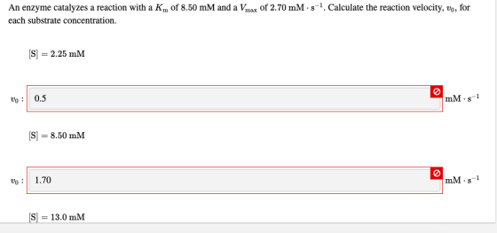 An enzyme catalyzes a reaction with a Km of 8.50 mM and a Vmax of 2.70 mM 5-1. Calculate the reaction velocity, vo, for each