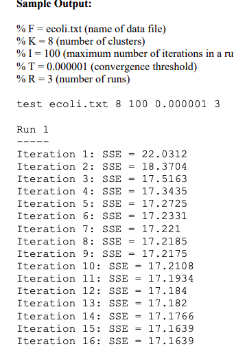 Sample Output % F-ecoli.txt (name of data file) % K-8 (number of clusters) % 1-100 (maximum number of terations in a ru % T-0.000001 (convergence threshold) % R-3 (number of runs) test ecoli.txt 8100 0.000001 3 Run 1 Iteration 1: SSE 22.0312 Iteration 2: SSE = 18.3704 Iteration 3: SSE = 17.5163 Iteration 4: SSE = 17.3435 Iteration 5: SSE = 17.2725 Iteration 6: SSE = 17.2331 Iteration 7: SSE = 17.221 Iteration 8: SSE 17.2185 Iteration 9: SSE = 17.2175 Iteration 1O: SSE-17.2108 Iteration 11: SSE-17.1934 Iteration 12: SSE-17.184 Iteration 13: SSE = 17.182 Iteration 14: SSE-17.1766 Iteration 15: SSE = 17.1639 Iteration 16: SSE = 17.1639