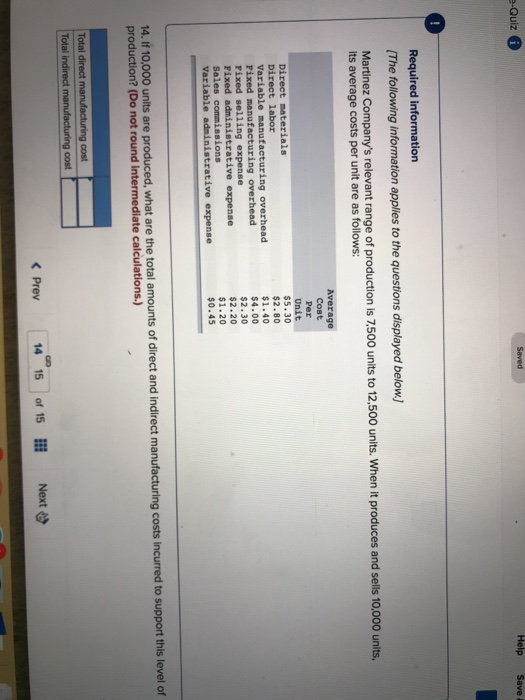 e-Quiz Saved Required information The following information applies to the questions displayed below) Martinez Companys relevant range of production ls 7.500 units to 12.500 units. When it produces and sells 10,000 units, its average costs per unit are as follows: Direct labor Variable manufacturing overhead Fixed manufacturing overhead Fixed selling expense Fixed Sales Variable administrative expense Average Cost Per Unit $5.30 $2.80 $1.40 $4.00 $2.30 $2.20 $1.20 $0.45 rative expense ons ir 10.000 units are produced, what are the total amounts of direct and indirect manufacturing costs incurred to support this level of production? (Do not round intermediate calculations.) 14. If 10,000 units are produced, what are th Total direct manuf 14 15 of 15 lll Next