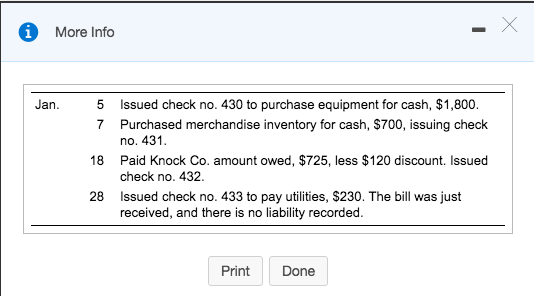 More Info Jan. 5 7 Issued check no. 430 to purchase equipment for cash, $1,800. Purchased merchandise inventory for cash, $700, issuing check no. 431 Paid Knock Co. amount owed, $725, less $120 discount. Issued check no. 432. Issued check no. 433 to pay utilities, $230. The bill was just received, and there is no liability recorded 18 28 Print Done