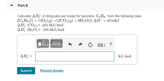 Part A Calculate AH (in kilojoules per mole) for benzene, C6H6, from the following data: 2C6H6(1) + 1502 (g)+12C02(g) + 6H2O(