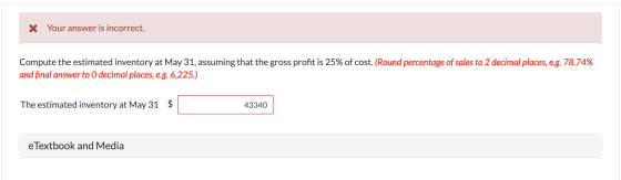 X Your answer is incorrect. Compute the estimated inventory at May 31, assuming that the gross profit is 25% of cost. (Round
