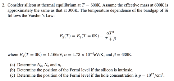 2. Consider silicon at thermal equilibrium at T 600K. Assume the effective mass at 600K is approximately the same as that at 300K. The temperature dependence of the bandgap of Si follows the Varshnis Law: where E, (T 0K) 1.166eV, a 4.73 x 104eV/K, and B-636K. (a) Determine Nc, N, and ni. (b) Determine the position of the Fermi level if the silicon is intrinsic. (c) Determine the position of the Fermi level if the hole concentration is p- 1017/cm3
