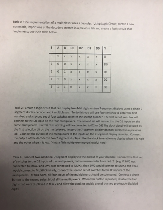 Task 1: One implementation of a multiplexer uses a decoder. Using Logic Circuit,create a new schematic, import one of the decoders created in a previous lab and create a logic dircuit that implements the truth table below Task 2: Create a logic circuit that can display two 4-bit digits on two 7-segment displays using a single 7- segment display decoder and 4 multiplexers. To do this you will use four switches to enter the first number, and a second set of four switches to enter the second number. The first set of switches will connect to the 00 input on the four multiplexers. The second set will connect to the D1 inputs on the same multiplexers. (In this task, nothing will be connected to D2 or D3) The clock signal will be used as lab. Connect the output of the multiplexers to the inputs on the 7-segment display decoder. Connect the output of the decoder to two 7 segment displays. Use the clock to enable one display when it is high and the other when it is low. (Hint: a fifth multiplexor maybe helpful here) Task 3: Connect two additional 7 segment displays to the output of your decoder. Connect the first set of switches to the D2 inputs of the multiplexers, but in reverse order from task 2. (eg. if SWO was connected to MUXO and SW3 was connected to MUX3, then SW0 would connect to MUX3 and SW3 would connect to MUXO) Similarly, connect the second set of switches to the D3 inputs of the multiplexers. At this point, all four inputs of the multiplexers should be connected. Connect a single button to the second select bit of all the multiplexers. When this button is pushed, disable the two digits that were displayed in task 2 and allow the clock to enable one of the two previously disabled digits