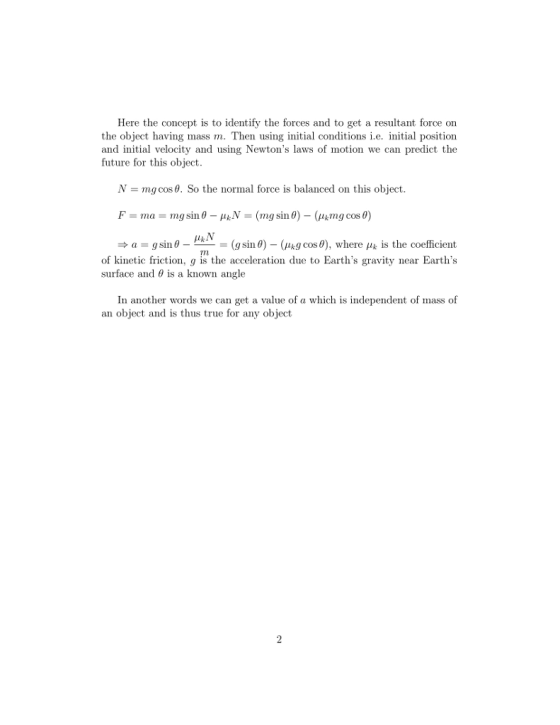 Here the concept is to identify the forces and to get a resultant force on the object having mass m. Then using initial conditions i.e. initial position and initial velocity and using Newtons laws of motion we can predict the future for this object. N-mg cos θ. So the normal force is balanced on this object. a-g sin θ _ PR-= (g sin θ)-(μkg cos θ), where μ, is the coefficient f kinetic friction, g is the acceleration due to Earths gravity near Earths surface and θ is a known angle In another words we can get a value of a which is independent of mass of an object and is thus true for any object