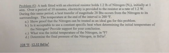 Problem #3: A tank fitted with an electrical resistor holds 121b of Nitrogen(N), initially at l atm. Over a period of 10 minutes, electricity is provided to the resistor at a rate of 1.2 w. During this same period, a heat transfer of magnitude 28 Btu occurs from the Nitrogen to its surroundings. The temperature at the end of the interval is 200 °F a.) Show proof that the Nitrogen can be treated as an ideal gas for this problem. b.) Is it acceptable to use a constant specific heat when determining the initial temperature of the Nitrogen? Provide support for your conclusion. c) what was the initial temperature of the Nitrogen, in ℉? d.) Determine the final pressure of the Nitrogen, in lbfin2. Determine the final pressure of the Nitrogen, in lbfin? 328 E: 12.32 Ibf/in