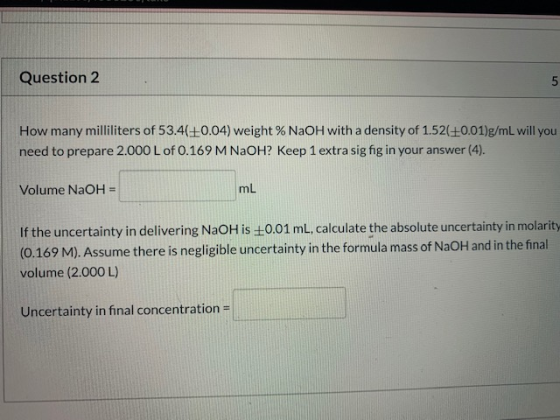 Question 2 How many milliliters of 53.420.04) weight % NaOH with a density of 1.52(+0.01)g/mL will you need to prepare 2.000