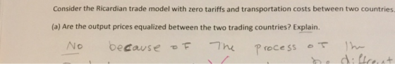Consider the Ricardian trade model with zero tariffs and transportation costs between two countries (a) Are the output prices equalized between the two trading countries? Explain. No because τ -7 n processo ]he