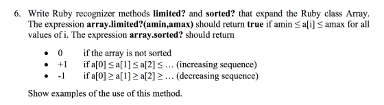 6. Write Ruby recognizer methods limited? and sorted? that expand the Ruby class Array. The expression array.limited? amin,amax) should return true if amin Sali] S amax for all values of i. The expression array.sorted? should return 0 if the array is not sorted 1 if a[0] S a[1]Sa12] S... (increasing sequence) if a a[1] a[2] (decreasing sequence) Show examples of the use of this method.