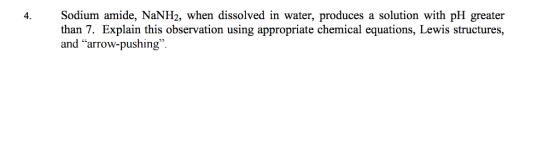 4. Sodium am ide, NaNH2, when dissolved in water, produces a solution with pH greater than 7. Explain this observation using appropriate chemical equations, Lewis structures, and arrow-pushing.