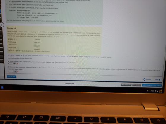 to 2 decimai places before multiplying by one and one-haif to determine the overtime rate) 2. If the third S. I the third dedimal place is less than 5, simply drop the third decimal place decimal place is 5 or more, round to the next higher cent Exampies: Monthly rate $1,827 Weekly rate ($1,827 x 12)/52 $421.615 rounded to $421.62 Hourly rate $421.62/40 $10.540 rounded to $10.54 Ο.Τ. rate $10.54 x 1.5 $15.81 Also, use the minimum hourty wage of $7.25 in solving these problems and all that follow Example 2-2 James Rudolph, a waiter, earns a weekly wage rate paid to Rudolph ($100.00 40 of s100.00 for a 40-hour workweek and receives tips of $100.00 eacn week. Even though the houry hours- $2.so) exceeds the minimum woge rate ofr $2 13, the employer must pay Rudoipn an extra seo.co so exceeds the minimum that the tips received plus the wages paid equal the minimum wage of $7 25 per hour 57.25 × 40 Weekly wage Tips received Extra weekly pay *S100.00 + S90.00 $190.00; $190.00 $290.00 (100.00) * (100.00) $90.00 40 hours $4.75/hour where he receives a weekly wage of $75 plus tips for a 40-hour workweek Garros weeky tips usually range from $300 to $350 Bert Garro is a weiter at La Bron H Round your answers to the nearest cent a. Under the Fair Labor Standerds Act, the minimum amount of wages that House, Garro must receive for a 40-hour workwesk is 90 X b. Since La Bron House is in viotation of the FLSA, minimum tipped wages.) the additionai amount it should pay Garro each week to meet the minmum wage requirement for a spped empioyee is ( Hint Employer must an additional amount to bring current gross of $75 up to -1301 x Previous Next All work saved t for Grading 9:26 ▼ ■