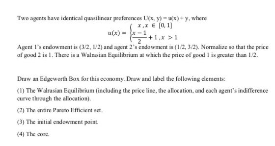 Two agents have identical quasilinear preferences U(x, y)-u(x) +y, where u(x) =|x-1 + 1 , x > 1 Agent Is endowment is (3/2, 1/2) and agent 2s endowment is (1/2, 3/2). Normalize so that the price of good 2 is 1. There is a Walrasian Equilibrium at which the price of good 1 is greater than 1/2. Draw an Edgeworth Box for this economy. Draw and label the following elements: (I) The Walrasian Equilibrium (including the price line, the allocation, and each agents indifference curve through the allocation (2) The entire Pareto Efficient set. (3) The initial endowment point. 4) The core.