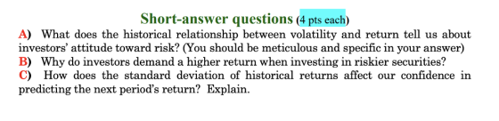 Short-answer questions (4 pts each) A) What does the historical relationship between volatility and return tell us about investors attitude toward risk? (You should be meticulous and specific in your answer) B) Why do investors demand a higher return when investing in riskier securities? C) How does the standard deviation of historical returns affect our confidence in predicting the next periods return? Explain.