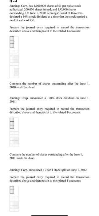 Q-4 Jennings Corp. has 1,000,000 shares of S1 par value stock authorized, 200,000 shares issued, and 150,000 shares outstanding. On June 1, 2010, Jennings Board of Directors declared a 10% stock dividend at a time that the stock carried a market value of S30. Prepare the journal entry required to record the transaction described above and then post it to the related T-accounts: Compute the number of shares outstanding after the June 1 2010 stock dividend. Jennings Corp. announced a 100% stock dividend on June 1, 2011 Prepare the journal entry required to record the transaction described above and then post it to the related T-accounts: Compute the number of shares outstanding after the June 1, 2011 stock dividend. Jennings Corp. announced a 2 for 1 stock split on June 1, 2012 Prepare the journal entry required to record the transaction described above and then post it to the related T-accounts: