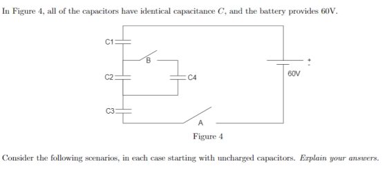 In Figure 4, all of the capacitors have identical capacitance C, and the battery provides 60V. C1 60V C2 C4 C3 Figure 4 Consider the following scenarios, in each case starting with uncharged capacitors. Explain your answers.