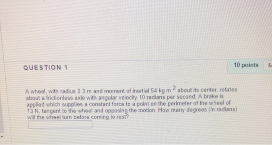 QUESTION 1 10 points S. A wheel, with radius 0.3 m and moment of inertial 54 kg m 2 about its center, rotates about a frictio