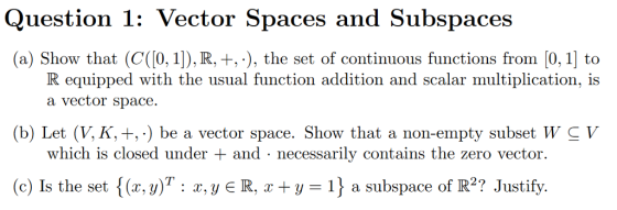Question 1: Vector Spaces and Subspaces (a) Show that (C(0, 1]), R, +,), the set of continuous functions from [0, 1 to R equipped with the usual function addition and scalar multiplication, is a vector space. (b) Let (V, K, +,-) be a vector space. Show that a non-empty subset W C V which is closed under and - necessarily contains the zero vector. (c) Is the set {(x,y)T: z,y E R, y a subspace of R2? Justify.