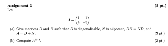 Assignment 3 Let (5 pt.) A= (1 14 -1) -3) (a) Give matrices D and N such that D is diagonalisable, N is nilpotent, DN = ND, a