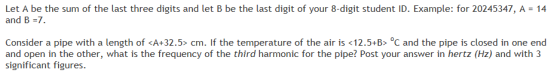 Let A be the sum of the last three digits and let B be the last digit of your 8-digit student ID. Example: for 20245347, A 14 and B-7 Consider a pipe with a length of <A+32.5-cm. If the temperature of the air is <12.5-B> ℃ and the pipe is closed in one end and open in the other, what is the frequency of the third harmonic for the pipe? Post your answer in hertz (Hz) and with 3 significant figures
