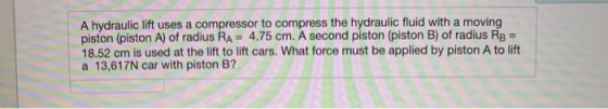 A hydraulic lift uses a compressor to compress the hydraulic fluid with a moving piston (piston A) of radius RA = 4.75 cm. A