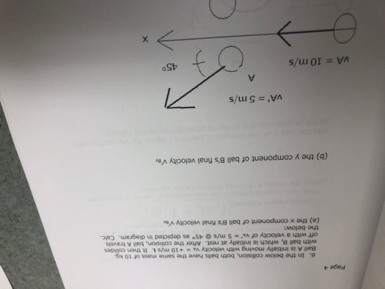 Page 4 6. In the below collision, both balls have the same mass of 10 kg. Ball A is initially moving with velocity VA +10 m/s i. It then collides with ball B, which is initially at rest. After the collision, ball A travels off with a velocity of vA the below: 5 m/s@ 45° as depicted in diagram. Calc (a) the x component of ball Bs final velocity ve. (b) the y component of ball Bs final velocity vB vA = 5 m/s VA = 10 m/s 45°