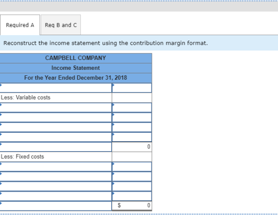 Required A Req B and C Reconstruct the income statement using the contribution margin format. CAMPBELL COMPANY Income Statement For the Year Ended December 31, 2018 Less: Variable costs Less: Fixed costs