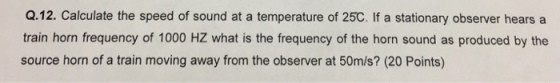 Q.12. Calculate the speed of sound at a temperature of 25C. If a stationary observer hears a train horn frequency of 1000 HZ what is the frequency of the horn sound as produced by the source horn of a train moving away from the observer at 50m/s? (20 Points)
