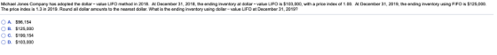 Michael Jones Company has adopted the dollar-value LIFO method in 2018. At December 31, 2018, the ending inventory at dollar-value LIFO is $103,000, with a price index of 1.00. At December 31, 2019, the ending inventory using FIFO is $125,000. The price index is 1.3 in 2019. Round all dollar amounts to the nearest dollar. What is the ending inventory using dollar-value LIFO at December 31, 2019? O A. OB· OC. OD, $98,154 $125,000 $199.154 $103,000